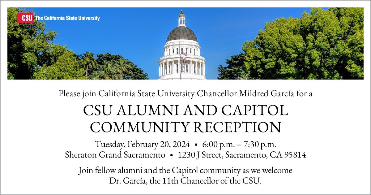 Please join California State University Chancellor Mildred Garcia for a CSU Alumni and Capitol Community Reception. Tuesday, Feb. 20, 2024 from 6 to 7:30 p.m. at the Sheraton Grand Sacramento. 